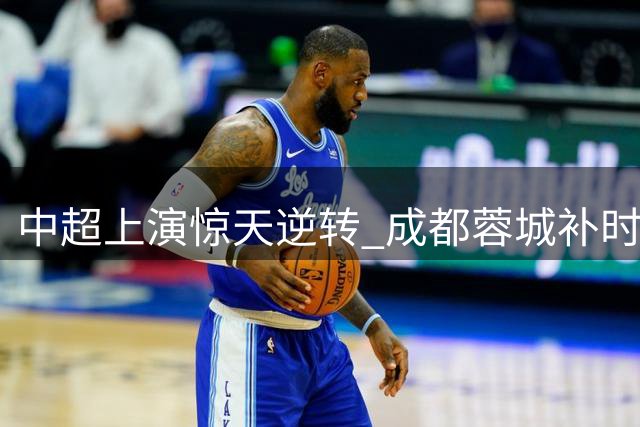 中超上演惊天逆转 成都蓉城补时绝杀浙江