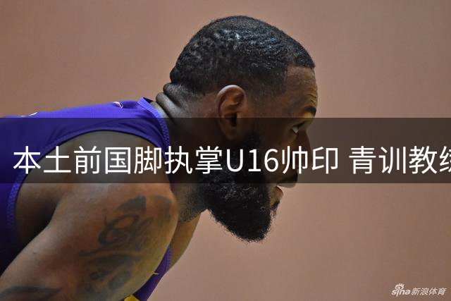 本土前国脚执掌U16帅印 青训教练体系迎来新变革