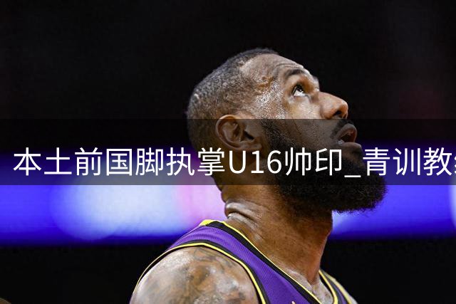 本土前国脚执掌U16帅印 青训教练体系迎来新变革