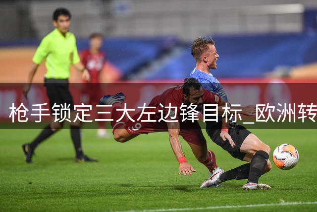 枪手锁定三大左边锋目标 欧洲转会市场新星争夺战打响