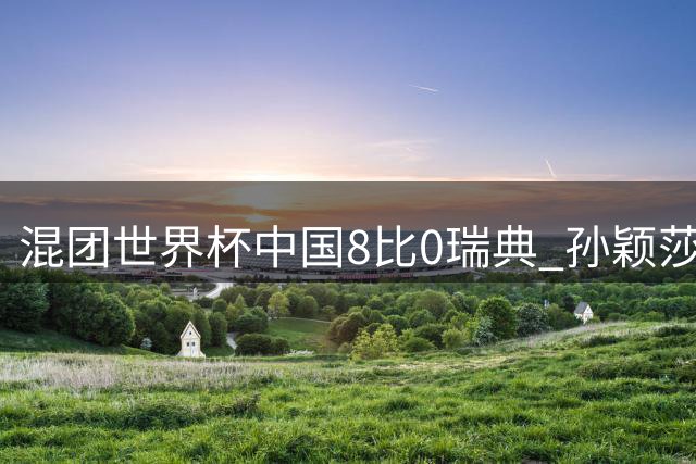 混团世界杯中国8比0瑞典 孙颖莎王楚钦亮相单打