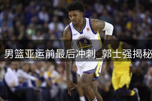 男篮亚运前最后冲刺 郭士强揭秘特训内容