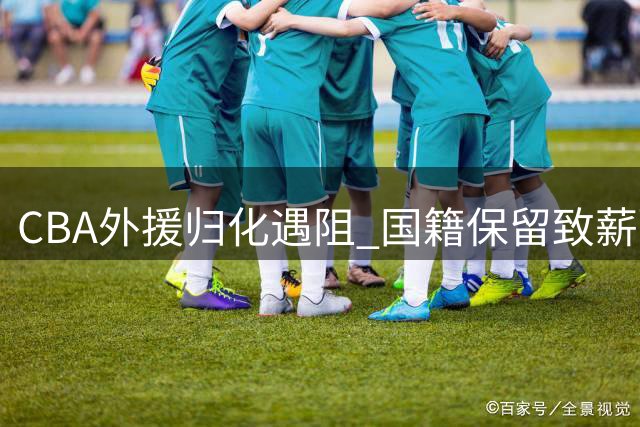 CBA外援归化遇阻 国籍保留致薪酬要求飙升