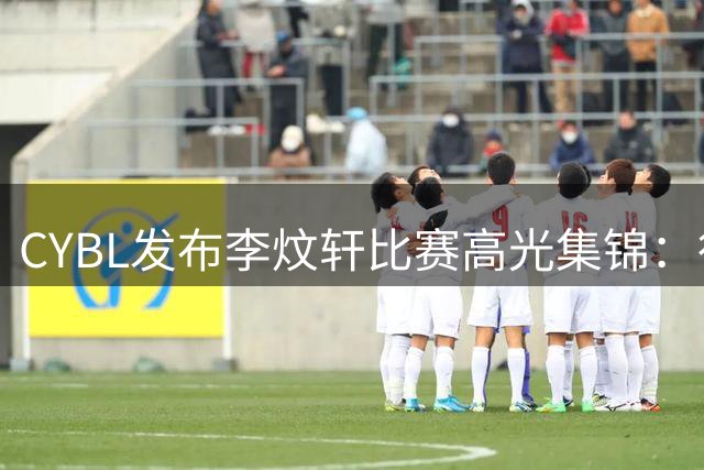CYBL发布李炆轩比赛高光集锦：行云流水般流畅